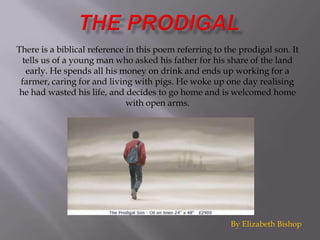 There is a biblical reference in this poem referring to the prodigal son. It
  tells us of a young man who asked his father for his share of the land
   early. He spends all his money on drink and ends up working for a
 farmer, caring for and living with pigs. He woke up one day realising
 he had wasted his life, and decides to go home and is welcomed home
                              with open arms.




                                                         By Elizabeth Bishop
 