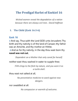 The Prodigal Harlot of Ezekiel 16
Wicked women reveal the degradation of a nation
because there are always evil men. -David Hoffman
I. The Child (Ezek 16:3-6)
Ezek 16
3 And say, Thus saith the Lord GOD unto Jerusalem; Thy
birth and thy nativity is of the land of Canaan; thy father
was an Amorite, and thy mother an Hittite.
4 And as for thy nativity, in the day thou wast born thy
navel was not cut,
Dependent on a Mother that only cared for herself.
neither wast thou washed in water to supple thee;
Filth clings to the flesh by nature, and you wore it as
a turtle-shell.
thou wast not salted at all,
No preventative medicine to ward against new
dangers.
nor swaddled at all.
No compassion or warmth of welcome.
 