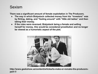 Sexism
There was a significant amount of female exploitation in The Producers.
● The way in which Bialystock collected money from his “investors” was
by flirting, dating, and “fooling around” with “little old ladies” and then
taking their money.
● If the roles were reversed; Bialystock being a female and selling
herself for money, this would be considered prostitution and no longer
be viewed as a humoristic aspect of the plot.
http://www.geekshow.us/content/articles/to-make-or-remake-the-producers-
part-1/
 