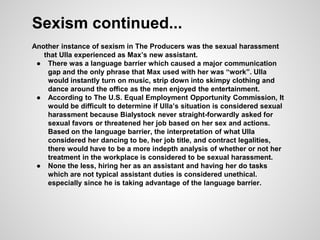 Sexism continued...
Another instance of sexism in The Producers was the sexual harassment
that Ulla experienced as Max’s new assistant.
● There was a language barrier which caused a major communication
gap and the only phrase that Max used with her was “work”. Ulla
would instantly turn on music, strip down into skimpy clothing and
dance around the office as the men enjoyed the entertainment.
● According to The U.S. Equal Employment Opportunity Commission, It
would be difficult to determine if Ulla’s situation is considered sexual
harassment because Bialystock never straight-forwardly asked for
sexual favors or threatened her job based on her sex and actions.
Based on the language barrier, the interpretation of what Ulla
considered her dancing to be, her job title, and contract legalities,
there would have to be a more indepth analysis of whether or not her
treatment in the workplace is considered to be sexual harassment.
● None the less, hiring her as an assistant and having her do tasks
which are not typical assistant duties is considered unethical.
especially since he is taking advantage of the language barrier.
 