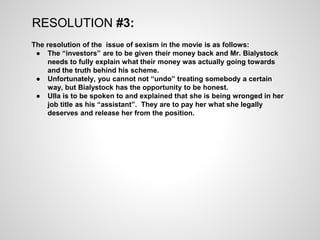 RESOLUTION #3:
The resolution of the issue of sexism in the movie is as follows:
● The “investors” are to be given their money back and Mr. Bialystock
needs to fully explain what their money was actually going towards
and the truth behind his scheme.
● Unfortunately, you cannot not “undo” treating somebody a certain
way, but Bialystock has the opportunity to be honest.
● Ulla is to be spoken to and explained that she is being wronged in her
job title as his “assistant”. They are to pay her what she legally
deserves and release her from the position.
 