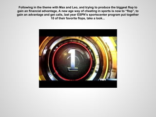 Following in the theme with Max and Leo, and trying to produce the biggest flop to
gain an financial advantage, A new age way of cheating in sports is now to “flop”, to
gain an advantage and get calls, last year ESPN’s sportscenter program put together
10 of their favorite flops, take a look...
 