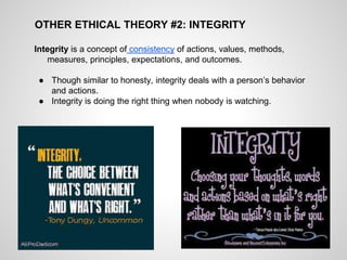 OTHER ETHICAL THEORY #2: INTEGRITY
Integrity is a concept of consistency of actions, values, methods,
measures, principles, expectations, and outcomes.
● Though similar to honesty, integrity deals with a person’s behavior
and actions.
● Integrity is doing the right thing when nobody is watching.
 