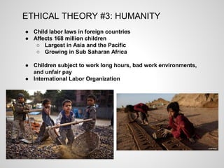 ETHICAL THEORY #3: HUMANITY
● Child labor laws in foreign countries
● Affects 168 million children
○ Largest in Asia and the Pacific
○ Growing in Sub Saharan Africa
● Children subject to work long hours, bad work environments,
and unfair pay
● International Labor Organization
 