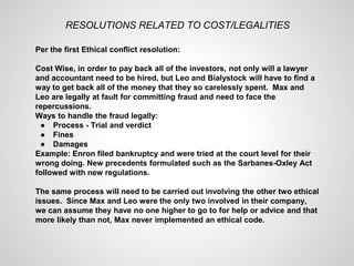 RESOLUTIONS RELATED TO COST/LEGALITIES
Per the first Ethical conflict resolution:
Cost Wise, in order to pay back all of the investors, not only will a lawyer
and accountant need to be hired, but Leo and Bialystock will have to find a
way to get back all of the money that they so carelessly spent. Max and
Leo are legally at fault for committing fraud and need to face the
repercussions.
Ways to handle the fraud legally:
● Process - Trial and verdict
● Fines
● Damages
Example: Enron filed bankruptcy and were tried at the court level for their
wrong doing. New precedents formulated such as the Sarbanes-Oxley Act
followed with new regulations.
The same process will need to be carried out involving the other two ethical
issues. Since Max and Leo were the only two involved in their company,
we can assume they have no one higher to go to for help or advice and that
more likely than not, Max never implemented an ethical code.
 