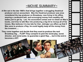 ~MOVIE SUMMARY~
A film set in the late 1960’s that brings together a struggling theatrical
producer and an accountant. Max the theatrical producer was once
considered the top producer on Broadway; now living in his office,
wearing a cardboard belt, and scrounging money from wealthy old
ladies just to get by. Leo, his accountant comes over to check on Max’s
books, and tries to talk Max into producing a big hit to recoup all of his
losses, Max believes it is too late for that. Jokingly Leo offers up that if
Max were to produce a flop, he could legally keep all the money from
the investors….
They come together and decide that they want to produce the next
Broadway big…. FLOP! They conspire to pick the worst play, worst
director, and worst actor, to guarantee a giant flop…, but in the end in
becomes a HIT!
www.theguardian.com
 