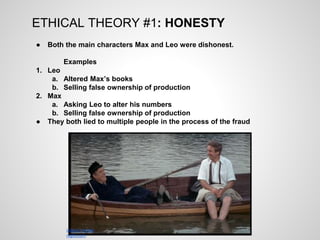 ETHICAL THEORY #1: HONESTY
● Both the main characters Max and Leo were dishonest.
Examples
1. Leo
a. Altered Max’s books
b. Selling false ownership of production
2. Max
a. Asking Leo to alter his numbers
b. Selling false ownership of production
● They both lied to multiple people in the process of the fraud
classic-movie-
night.com
 