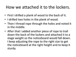 How we attached it to the lockers.
• First I drilled a plank of wood to the back of it.
• I drilled two holes in the plank of wood.
• Then I thread rope through the holes and noted it
in the middle.
• After that I added another piece of rope to trail
down the back of the lockers and attached it to a
stage weight so the noticeboard would fall down.
I keep adjusting the rope to the right size to get
the noticeboard at the right height and to keep it
sturdy.
 