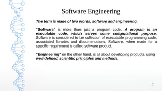1
Software Engineering
The term is made of two words, software and engineering.
“Software” is more than just a program code. A program is an
executable code, which serves some computational purpose.
Software is considered to be collection of executable programming code,
associated libraries and documentations. Software, when made for a
specific requirement is called software product.
“Engineering” on the other hand, is all about developing products, using
well-defined, scientific principles and methods.
 
