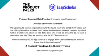 A Product Teardown by Abhinav Thakur
Thakurabhinav702@Gmail.com
Problem Statement Main Premise : Increasing User Engagement
Overview of Problem Statement :
The typical IELTS aspirant prepares heavily for the IELTS exam for a period of 2-4 weeks. Our
core offering is therefore a 4-week crash course with live classes. However, we get a significant
number of users who attend our free demo class who would be taking the IELTS exam 6
months to a year later. They are exploring what the IELTS exam is about.
How can the Leap IELTS App continue to engage these users until they are ready to
invest time in the crash course?
 