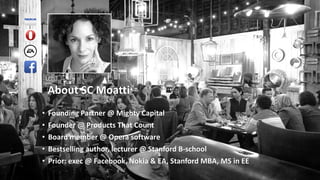 About SC Moatti
• Founding Partner @ Mighty Capital
• Founder @ Products That Count
• Board member @ Opera software
• Bestselling author, lecturer @ Stanford B-school
• Prior: exec @ Facebook, Nokia & EA, Stanford MBA, MS in EE
 