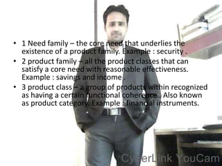 • 1 Need family – the core need that underlies the
  existence of a product family. Example : security .
• 2 product family – all the product classes that can
  satisfy a core need with reasonable effectiveness.
  Example : savings and income .
• 3 product class – a group of products within recognized
  as having a certain functional coherence . Also known
  as product category. Example : financial instruments.
 