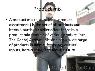 Product mix
• A product mix (also called a product
  assortment ) is the set of all products and
  items a particular seller offers for sale. A
  product mix consists of various product lines.
  The Godrej Agrovet dicision has a wide range
  of products in animal feeds, agricultural
  inputs, horticulture, and tissue culture .
 