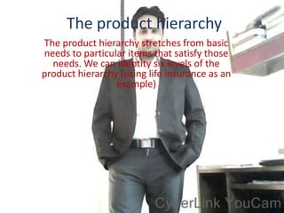 The product hierarchy
The product hierarchy stretches from basic
needs to particular items that satisfy those
  needs. We can identity six levels of the
product hierarchy (using life insurance as an
                 example)
 