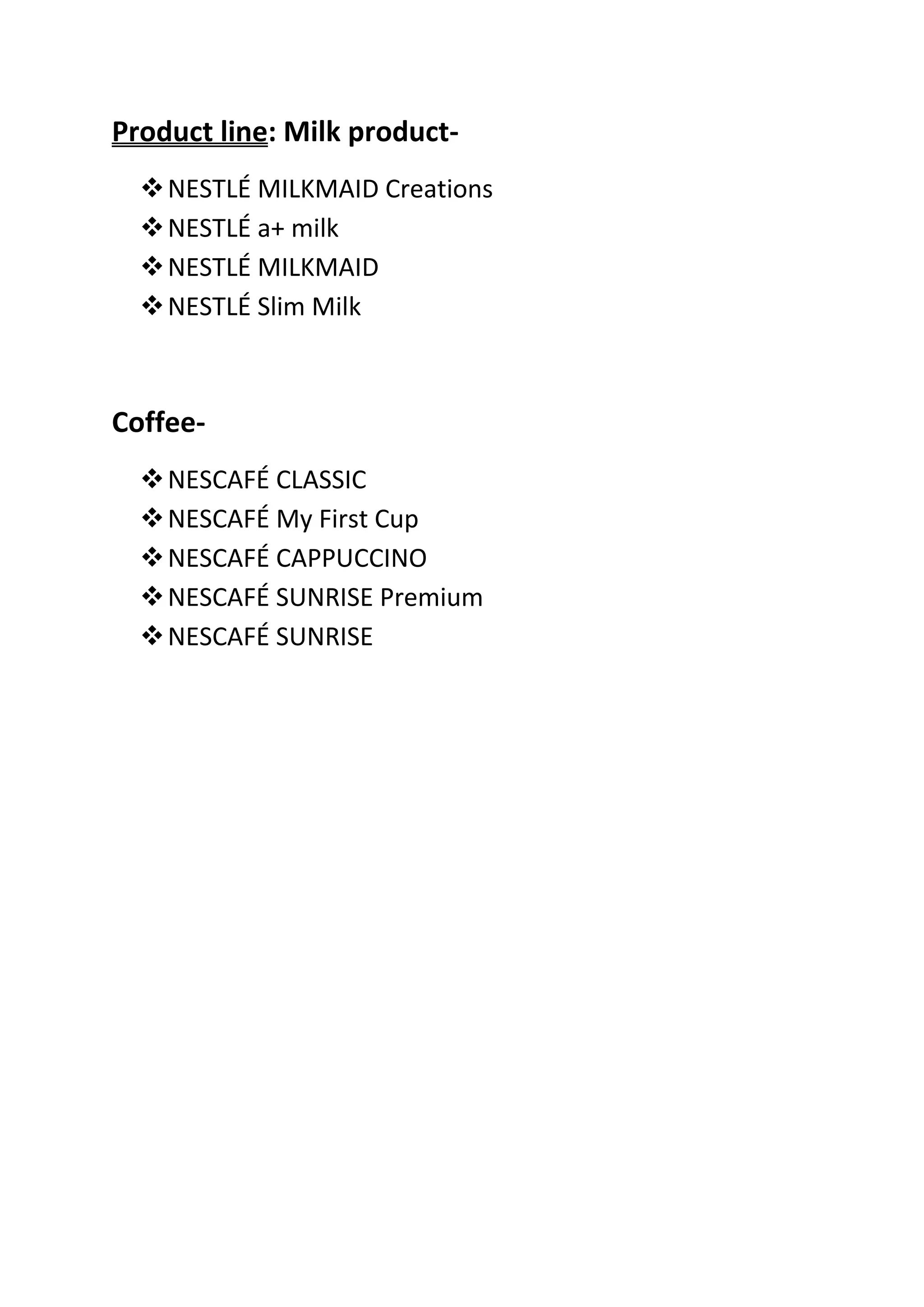 Product line: Milk product-
   NESTLÉ MILKMAID Creations
   NESTLÉ a+ milk
   NESTLÉ MILKMAID
   NESTLÉ Slim Milk



Coffee-
   NESCAFÉ CLASSIC
   NESCAFÉ My First Cup
   NESCAFÉ CAPPUCCINO
   NESCAFÉ SUNRISE Premium
   NESCAFÉ SUNRISE
 