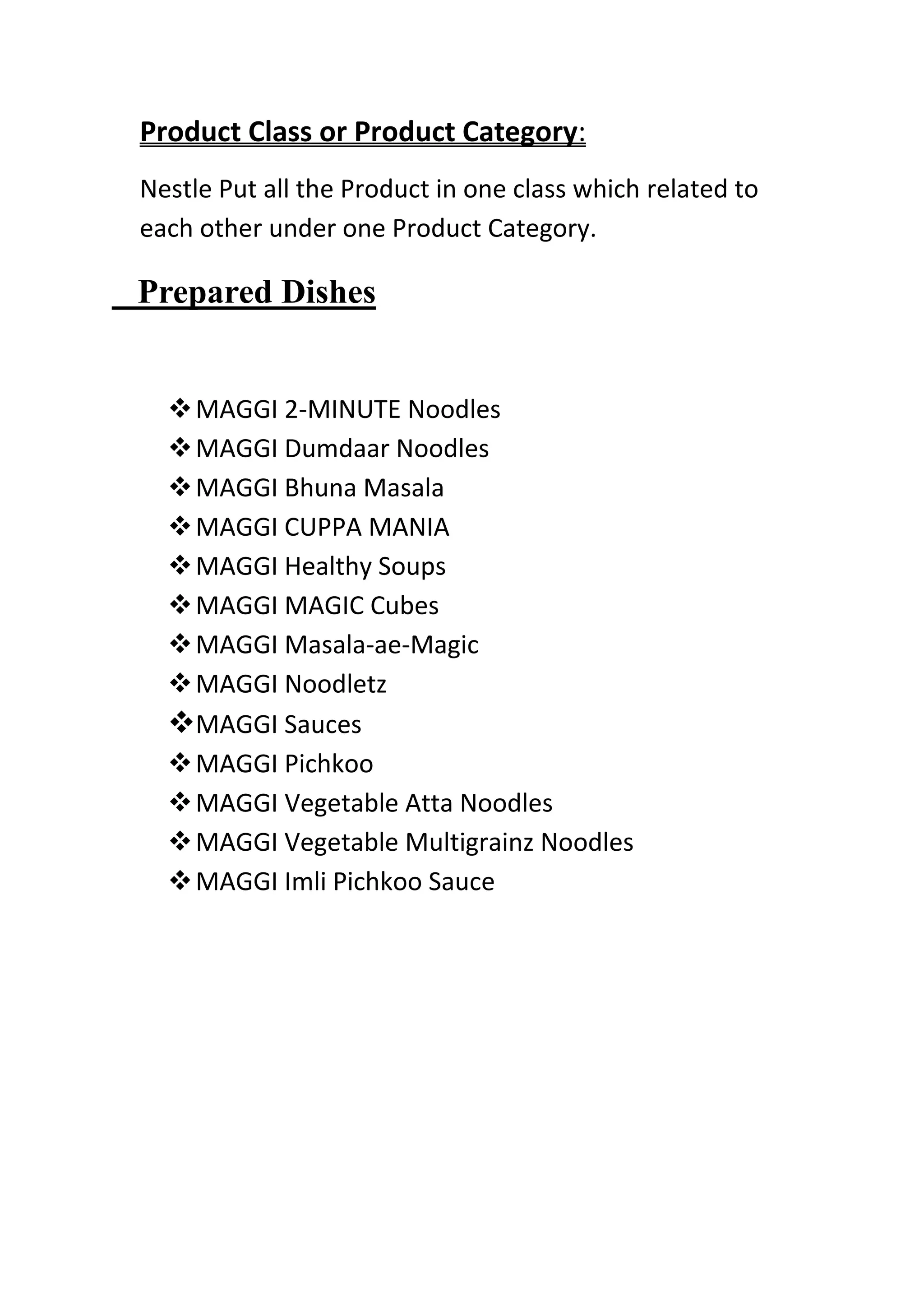 Product Class or Product Category:
Nestle Put all the Product in one class which related to
each other under one Product Category.

Prepared Dishes


   MAGGI 2-MINUTE Noodles
   MAGGI Dumdaar Noodles
   MAGGI Bhuna Masala
   MAGGI CUPPA MANIA
   MAGGI Healthy Soups
   MAGGI MAGIC Cubes
   MAGGI Masala-ae-Magic
   MAGGI Noodletz
  MAGGI Sauces
   MAGGI Pichkoo
   MAGGI Vegetable Atta Noodles
   MAGGI Vegetable Multigrainz Noodles
   MAGGI Imli Pichkoo Sauce
 