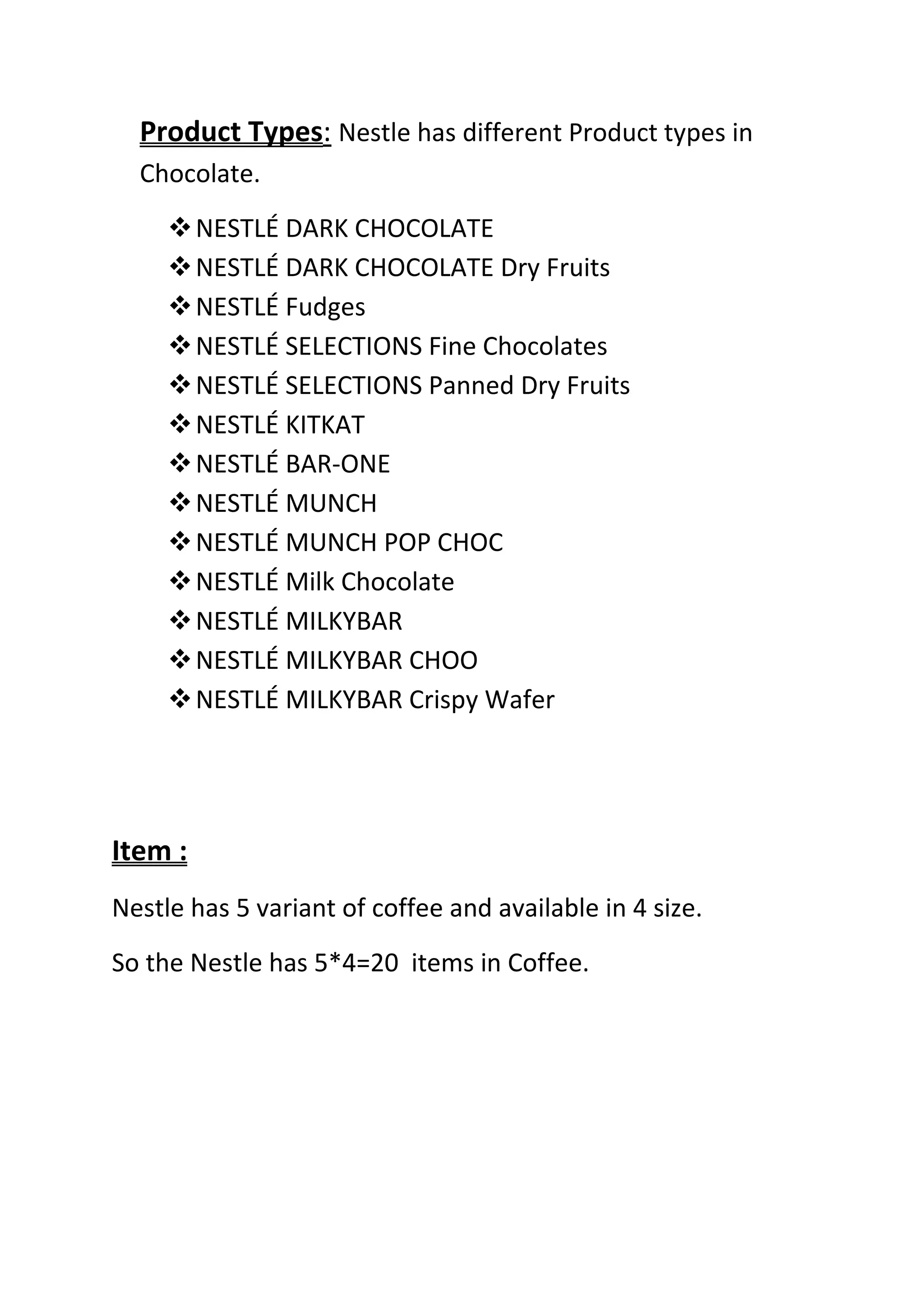 Product Types: Nestle has different Product types in
  Chocolate.
      NESTLÉ DARK CHOCOLATE
      NESTLÉ DARK CHOCOLATE Dry Fruits
      NESTLÉ Fudges
      NESTLÉ SELECTIONS Fine Chocolates
      NESTLÉ SELECTIONS Panned Dry Fruits
      NESTLÉ KITKAT
      NESTLÉ BAR-ONE
      NESTLÉ MUNCH
      NESTLÉ MUNCH POP CHOC
      NESTLÉ Milk Chocolate
      NESTLÉ MILKYBAR
      NESTLÉ MILKYBAR CHOO
      NESTLÉ MILKYBAR Crispy Wafer




Item :
Nestle has 5 variant of coffee and available in 4 size.
So the Nestle has 5*4=20 items in Coffee.
 