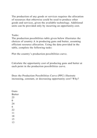 The production of any goods or services requires the allocation
of resources that otherwise could be used to produce other
goods and services, given the available technology. Additional
units can be provided only by incurring an opportunity cost.
Tasks:
The production possibilities table given below illustrates the
choices of country A in producing guns and butter, assuming
efficient resource allocation. Using the data provided in the
table, complete the following tasks:
Plot the country’s production possibilities curve.
Calculate the opportunity cost of producing guns and butter at
each point in the production possibilities curve.
Does the Production Possibilities Curve (PPC) illustrate
increasing, constant, or decreasing opportunity cost? Why?
Guns
Butter
25
0
24
6
22
11
18
15
13
 