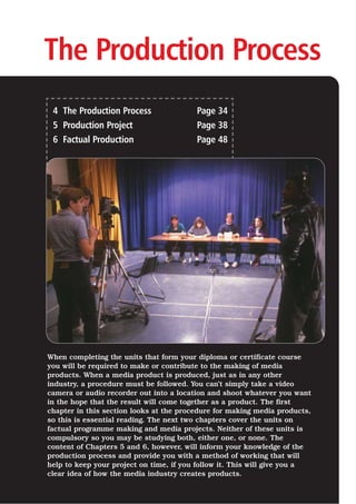 The Production Process
4 The Production Process Page 34
5 Production Project Page 38
6 Factual Production Page 48
When completing the units that form your diploma or certificate course
you will be required to make or contribute to the making of media
products. When a media product is produced, just as in any other
industry, a procedure must be followed. You can’t simply take a video
camera or audio recorder out into a location and shoot whatever you want
in the hope that the result will come together as a product. The first
chapter in this section looks at the procedure for making media products,
so this is essential reading. The next two chapters cover the units on
factual programme making and media projects. Neither of these units is
compulsory so you may be studying both, either one, or none. The
content of Chapters 5 and 6, however, will inform your knowledge of the
production process and provide you with a method of working that will
help to keep your project on time, if you follow it. This will give you a
clear idea of how the media industry creates products.
 