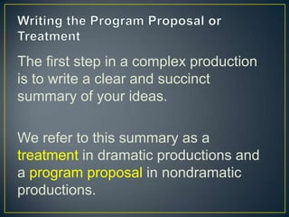 Writing the Program Proposal or TreatmentThe first step in a complex production is to write a clear and succinct summary of your ideas.We refer to this summary as a treatment in dramatic productions and a program proposal in nondramatic productions.