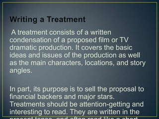 Writing a TreatmentA treatment consists of a written condensation of a proposed film or TV dramatic production. It covers the basic ideas and issues of the production as well as the main characters, locations, and story angles.In part, its purpose is to sell the proposal to financial backers and major stars. Treatments should be attention-getting and interesting to read. They are written in the present tense, and often read like a short story.
