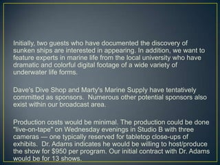 Initially, two guests who have documented the discovery of sunken ships are interested in appearing. In addition, we want to feature experts in marine life from the local university who have dramatic and colorful digital footage of a wide variety of underwater life forms. Dave's Dive Shop and Marty's Marine Supply have tentatively committed as sponsors.  Numerous other potential sponsors also exist within our broadcast area.Production costs would be minimal. The production could be done "live-on-tape" on Wednesday evenings in Studio B with three cameras — one typically reserved for tabletop close-ups of exhibits.  Dr. Adams indicates he would be willing to host/produce the show for $950 per program. Our initial contract with Dr. Adams would be for 13 shows.