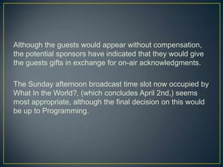 Although the guests would appear without compensation, the potential sponsors have indicated that they would give the guests gifts in exchange for on-air acknowledgments. The Sunday afternoon broadcast time slot now occupied by What In the World?, (which concludes April 2nd,) seems most appropriate, although the final decision on this would be up to Programming. 