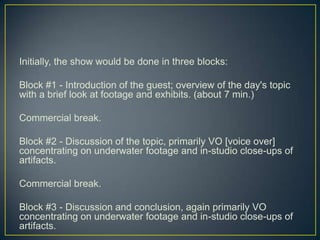 Initially, the show would be done in three blocks:Block #1 - Introduction of the guest; overview of the day's topic with a brief look at footage and exhibits. (about 7 min.)Commercial break.Block #2 - Discussion of the topic, primarily VO [voice over] concentrating on underwater footage and in-studio close-ups of artifacts.Commercial break.Block #3 - Discussion and conclusion, again primarily VO concentrating on underwater footage and in-studio close-ups of artifacts.