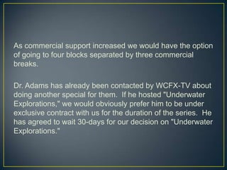 As commercial support increased we would have the option of going to four blocks separated by three commercial breaks.Dr. Adams has already been contacted by WCFX-TV about doing another special for them.  If he hosted "Underwater Explorations," we would obviously prefer him to be under exclusive contract with us for the duration of the series.  He has agreed to wait 30-days for our decision on "Underwater Explorations."