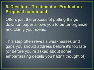 5. Develop a Treatment or Production Proposal (continued)Often, just the process of putting things down on paper allows you to better organize and clarify your ideas.This step often reveals weaknesses and gaps you should address before it's too late (or before you're asked about some embarrassing details you hadn't thought of).