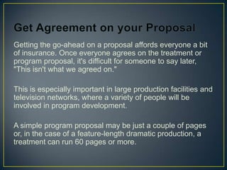 Get Agreement on your ProposalGetting the go-ahead on a proposal affords everyone a bit of insurance. Once everyone agrees on the treatment or program proposal, it's difficult for someone to say later, "This isn't what we agreed on."This is especially important in large production facilities and television networks, where a variety of people will be involved in program development.A simple program proposal may be just a couple of pages or, in the case of a feature-length dramatic production, a treatment can run 60 pages or more.