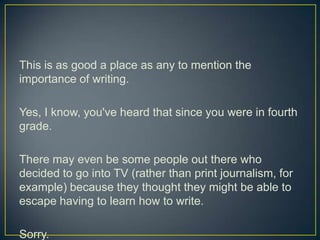 This is as good a place as any to mention the importance of writing.Yes, I know, you've heard that since you were in fourth grade.There may even be some people out there who decided to go into TV (rather than print journalism, for example) because they thought they might be able to escape having to learn how to write.Sorry.