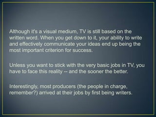 Although it's a visual medium, TV is still based on the written word. When you get down to it, your ability to write and effectively communicate your ideas end up being the most important criterion for success.Unless you want to stick with the very basic jobs in TV, you have to face this reality -- and the sooner the better.Interestingly, most producers (the people in charge, remember?) arrived at their jobs by first being writers.