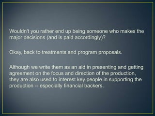 Wouldn't you rather end up being someone who makes the major decisions (and is paid accordingly)?Okay, back to treatments and program proposals.Although we write them as an aid in presenting and getting agreement on the focus and direction of the production, they are also used to interest key people in supporting the production -- especially financial backers.