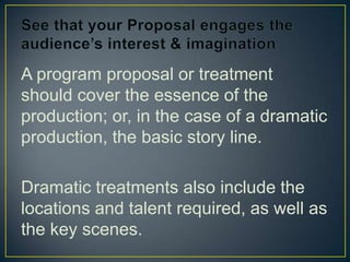 See that your Proposal engages the audience’s interest & imaginationA program proposal or treatment should cover the essence of the production; or, in the case of a dramatic production, the basic story line.Dramatic treatments also include the locations and talent required, as well as  the key scenes.