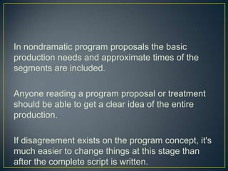 In nondramatic program proposals the basic production needs and approximate times of the segments are included.Anyone reading a program proposal or treatment should be able to get a clear idea of the entire production.If disagreement exists on the program concept, it's much easier to change things at this stage than after the complete script is written.