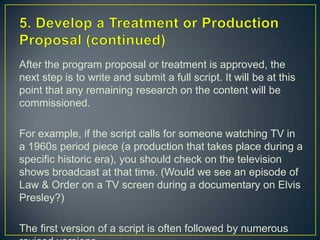 5. Develop a Treatment or Production Proposal (continued)After the program proposal or treatment is approved, the next step is to write and submit a full script. It will be at this point that any remaining research on the content will be commissioned.For example, if the script calls for someone watching TV in a 1960s period piece (a production that takes place during a specific historic era), you should check on the television shows broadcast at that time. (Would we see an episode of Law & Order on a TV screen during a documentary on Elvis Presley?) The first version of a script is often followed by numerous revised versions.