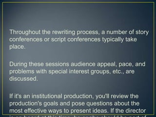 Throughout the rewriting process, a number of story conferences or script conferences typically take place.During these sessions audience appeal, pace, and problems with special interest groups, etc., are discussed.If it's an institutional production, you'll review the production's goals and pose questions about the most effective ways to present ideas. If the director is on board at this time, he or she should be part of these conferences.