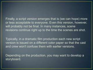 Finally, a script version emerges that is (we can hope) more or less acceptable to everyone. Even this version, however, will probably not be final. In many instances, scene revisions continue right up to the time the scenes are shot.Typically, in a dramatic film production each new script version is issued on a different color paper so that the cast and crew won't confuse them with earlier versions. Depending on the production, you may want to develop a storyboard.