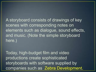 A storyboard consists of drawings of key scenes with corresponding notes on elements such as dialogue, sound effects, and music. (Note the simple storyboard here.)Today, high-budget film and video productions create sophisticated storyboards with software supplied by companies such as  Zebra Development. 