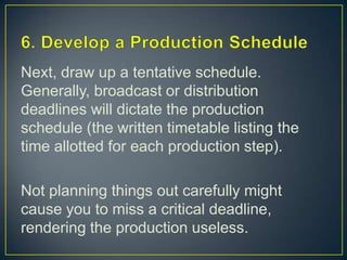 6. Develop a Production ScheduleNext, draw up a tentative schedule. Generally, broadcast or distribution deadlines will dictate the production schedule (the written timetable listing the time allotted for each production step).Not planning things out carefully might cause you to miss a critical deadline, rendering the production useless. 