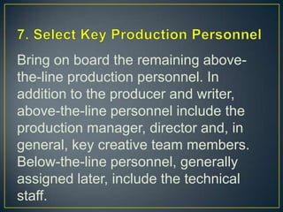 7. Select Key Production PersonnelBring on board the remaining above-the-line production personnel. In addition to the producer and writer, above-the-line personnel include the production manager, director and, in general, key creative team members. Below-the-line personnel, generally assigned later, include the technical staff.