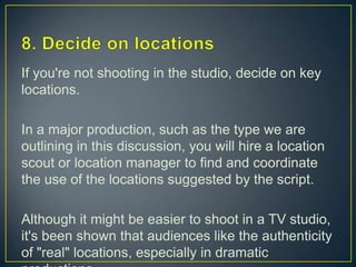 8. Decide on locationsIf you're not shooting in the studio, decide on key locations.In a major production, such as the type we are outlining in this discussion, you will hire a location scout or location manager to find and coordinate the use of the locations suggested by the script. Although it might be easier to shoot in a TV studio, it's been shown that audiences like the authenticity of "real" locations, especially in dramatic productions.