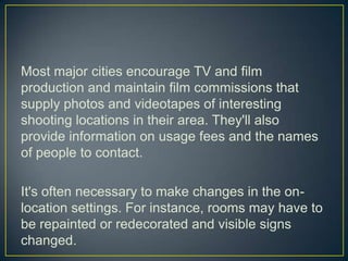 Most major cities encourage TV and film production and maintain film commissions that supply photos and videotapes of interesting shooting locations in their area. They'll also provide information on usage fees and the names of people to contact.It's often necessary to make changes in the on-location settings. For instance, rooms may have to be repainted or redecorated and visible signs changed. 