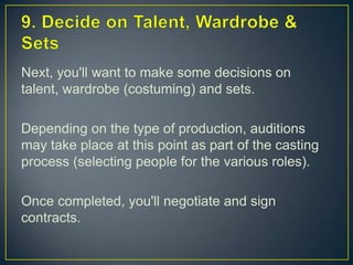 9. Decide on Talent, Wardrobe & SetsNext, you'll want to make some decisions on talent, wardrobe (costuming) and sets.Depending on the type of production, auditions may take place at this point as part of the casting process (selecting people for the various roles).Once completed, you'll negotiate and sign contracts.
