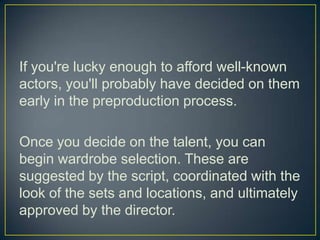 If you're lucky enough to afford well-known actors, you'll probably have decided on them early in the preproduction process.Once you decide on the talent, you can begin wardrobe selection. These are suggested by the script, coordinated with the look of the sets and locations, and ultimately approved by the director.