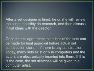 After a set designer is hired, he or she will review the script, possibly do research, and then discuss initial ideas with the director.Once there's agreement, sketches of the sets can be made for final approval before actual set construction starts -- if there is any construction. Today, many sets exist only in computers and the actors are electronically inserted into them. If this is the case, the set sketches will be given to a computer artist.