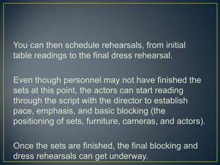 You can then schedule rehearsals, from initial table readings to the final dress rehearsal.Even though personnel may not have finished the sets at this point, the actors can start reading through the script with the director to establish pace, emphasis, and basic blocking (the positioning of sets, furniture, cameras, and actors).Once the sets are finished, the final blocking and dress rehearsals can get underway.