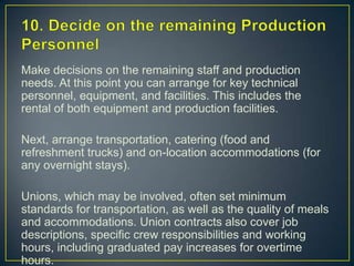 10. Decide on the remaining Production PersonnelMake decisions on the remaining staff and production needs. At this point you can arrange for key technical personnel, equipment, and facilities. This includes the rental of both equipment and production facilities.Next, arrange transportation, catering (food and refreshment trucks) and on-location accommodations (for any overnight stays).Unions, which may be involved, often set minimum standards for transportation, as well as the quality of meals and accommodations. Union contracts also cover job descriptions, specific crew responsibilities and working hours, including graduated pay increases for overtime hours.