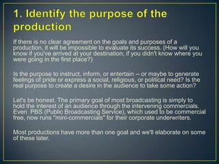 1. Identify the purpose of the productionIf there is no clear agreement on the goals and purposes of a production, it will be impossible to evaluate its success. (How will you know if you've arrived at your destination, if you didn't know where you were going in the first place?)Is the purpose to instruct, inform, or entertain -- or maybe to generate feelings of pride or express a social, religious, or political need? Is the real purpose to create a desire in the audience to take some action?Let's be honest. The primary goal of most broadcasting is simply to hold the interest of an audience through the intervening commercials. Even  PBS (Public Broadcasting Service), which used to be commercial free, now runs "mini-commercials" for their corporate underwriters.Most productions have more than one goal and we'll elaborate on some of these later.